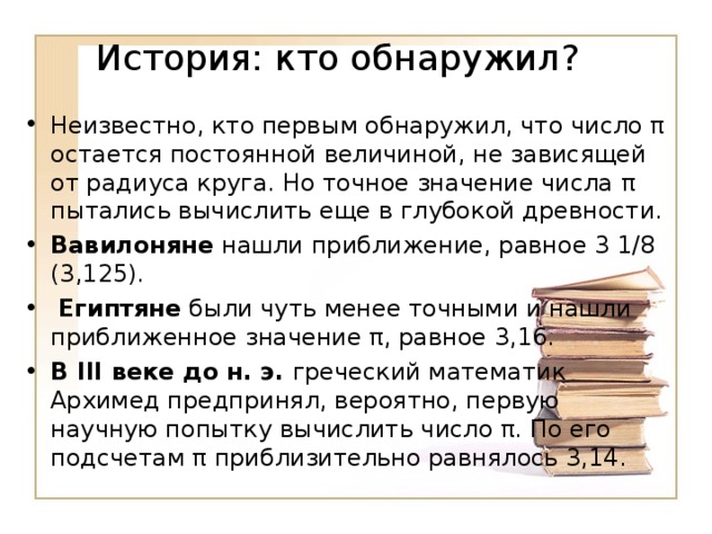 Неизвестно, кто первым обнаружил, что число π остается постоянной величиной, не зависящей от радиуса круга. Но точное значение числа π пытались вычислить еще в глубокой древности. Вавилоняне нашли приближение, равное 3 1/8 (3,125). Египтяне были чуть менее точными и нашли приближенное значение π, равное 3,16. В III веке до н. э. греческий математик Архимед предпринял, вероятно, первую научную попытку вычислить число π. По его подсчетам π приблизительно равнялось 3,14.