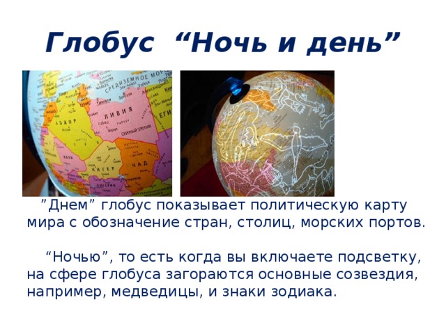 Глобус  “Ночь и день” ” Днем” глобус показывает политическую карту мира с обозначение стран, столиц, морских портов.     “Ночью”, то есть когда вы включаете подсветку, на сфере глобуса загораются основные созвездия, например, медведицы, и знаки зодиака. 