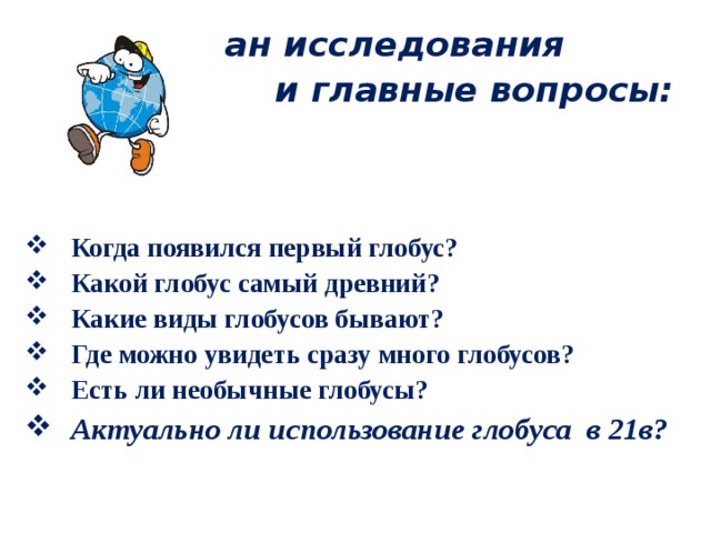  План исследования и главные вопросы:  Когда появился первый глобус? Какой глобус самый древний? Какие виды глобусов бывают? Где можно увидеть сразу много глобусов? Есть ли необычные глобусы? Актуально ли использование глобуса в 21в? 