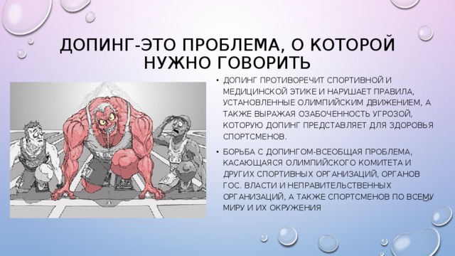 Допинг-это проблема, о которой нужно говорить Допинг противоречит спортивной и медицинской этике и нарушает правила, установленные олимпийским движением, а также выражая озабоченность угрозой, которую допинг представляет для здоровья спортсменов. Борьба с допингом-всеобщая проблема, касающаяся олимпийского комитета и других спортивных организаций, органов гос. Власти и неправительственных организаций, а также спортсменов по всему миру и их окружения 