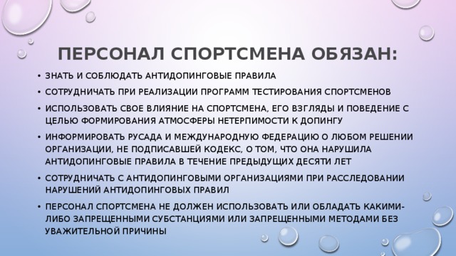 ПЕРСОНАЛ СПОРТСМЕНА ОБЯЗАН: знать и соблюдать антидопинговые правила сотрудничать при реализации программ тестирования спортсменов использовать свое влияние на спортсмена, его взгляды и поведение с целью формирования атмосферы нетерпимости к допингу информировать РУСАДА и международную федерацию о любом решении организации, не подписавшей Кодекс, о том, что она нарушила антидопинговые правила в течение предыдущих десяти лет сотрудничать с антидопинговыми организациями при расследовании нарушений антидопинговых правил персонал спортсмена не должен использовать или обладать какими-либо запрещенными субстанциями или запрещенными методами без уважительной причины 