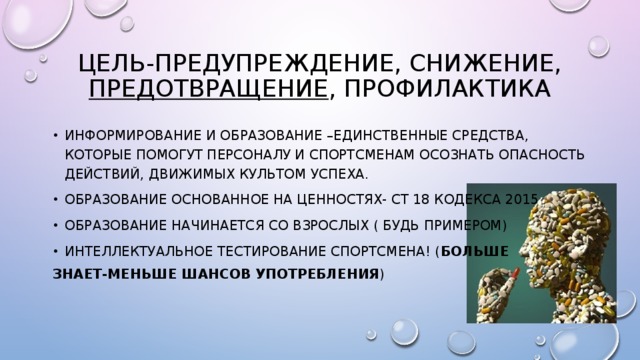 Цель-предупреждение, снижение, предотвращение , профилактика Информирование и образование –единственные средства, которые помогут персоналу и спортсменам осознать опасность действий, движимых культом успеха. Образование основанное на ценностях- ст 18 Кодекса 2015 Образование начинается со взрослых ( будь примером) Интеллектуальное тестирование спортсмена! ( больше знает-меньше шансов употребления ) 