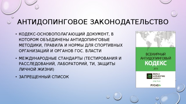 Антидопинговое законодательство Кодекс-основополагающий документ, в котором объединены антидопинговые методики, правила и нормы для спортивных организаций и органов гос. Власти Международные стандарты (тестирования и расследований, лабораторий, ти, защиты личной жизни) Запрещенный список 