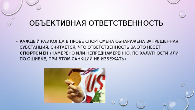 Объективная ответственность Каждый раз когда в пробе спортсмена обнаружена запрещенная субстанция, считается, что ответственность за это несет спортсмен (намерено или непреднамеренно, по халатности или по ошибке, при этом санкций не избежать) 
