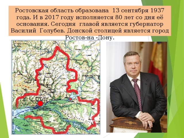 Ростовская область образована 13 сентября 1937 года. И в 2017 году исполняется 80 лет со дня её основания. Сегодня главой является губернатор Василий Голубев. Донской столицей является город Ростов-на -Дону.  