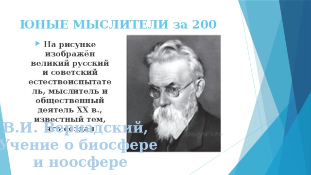 ЮНЫЕ МЫСЛИТЕЛИ за 200 На рисунке изображён великий русский и советский естествоиспытатель, мыслитель и общественный деятель XX в., известный тем, что создал В.И. Вернадский, Учение о биосфере  и ноосфере 