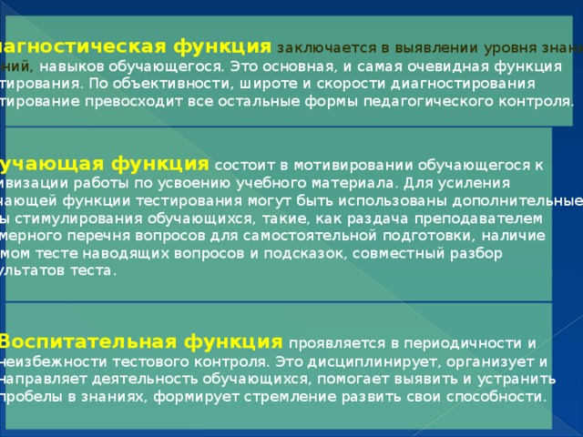 Диагностическая функция  заключается в выявлении уровня знаний, умений, навыков обучающегося. Это основная, и самая очевидная функция тестирования. По объективности, широте и скорости диагностирования тестирование превосходит все остальные формы педагогического контроля. Обучающая функция  состоит в мотивировании обучающегося к активизации работы по усвоению учебного материала. Для усиления обучающей функции тестирования могут быть использованы дополнительные меры стимулирования обучающихся, такие, как раздача преподавателем примерного перечня вопросов для самостоятельной подготовки, наличие в самом тесте наводящих вопросов и подсказок, совместный разбор результатов теста. Воспитательная функция  проявляется в периодичности и неизбежности тестового контроля. Это дисциплинирует, организует и направляет деятельность обучающихся, помогает выявить и устранить пробелы в знаниях, формирует стремление развить свои способности.   