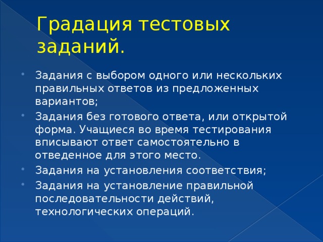 Градация тестовых заданий. Задания с выбором одного или нескольких правильных ответов из предложенных вариантов; Задания без готового ответа, или открытой форма. Учащиеся во время тестирования вписывают ответ самостоятельно в отведенное для этого место. Задания на установления соответствия; Задания на установление правильной последовательности действий, технологических операций. 