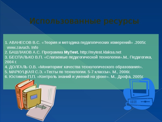 Использованные ресурсы 1. АВАНЕСОВ В.С. «Теория и методика педагогических измерений» .2005г. www.zavuch. Info 2. БАШЛАКОВ А.С. Программа MyTest. http://mytest.klaksa.net 3. БЕСПАЛЬКО В.П. «Слагаемые педагогической технологии».М., Педагогика, 2004 г. 4. ДОЛГАЛЬ О.В. «Мониторинг качества технологического образования». 5. МАРКУЦКАЯ С.Э. «Тесты по технологии. 5-7 классы». М., 2006г. 6. Юстимов П.П. «Контроль знаний и умений на уроке». М., Дрофа, 2005г. 