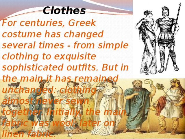 Clothes For centuries, Greek costume has changed several times - from simple clothing to exquisite sophisticated outfits. But in the main it has remained unchanged: clothing almost never sewn together. Initially, the main fabric was wool; later on linen fabric. 