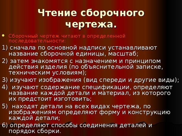 Чтение сборочного чертежа.   Сборочный чертеж читают в определенной последовательности: 1) сначала по основной надписи устанавливают название сборочной единицы, масштаб; 2) затем знакомятся с назначением и принципом действия изделия (по объяснительной записке, техническим условиям); 3) изучают изображения (вид спереди и другие виды); 4) изучают содержание спецификации, определяют название каждой детали и материал, из которого их предстоит изготовить; 5) находят детали на всех видах чертежа, по изображениям определяют форму и конструкцию каждой детали; 6) определяют способы соединения деталей и порядок сборки. 