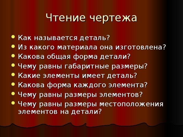 Чтение чертежа Как называется деталь? Из какого материала она изготовлена? Какова общая форма детали? Чему равны габаритные размеры? Какие элементы имеет деталь? Какова форма каждого элемента? Чему равны размеры элементов? Чему равны размеры местоположения элементов на детали? 