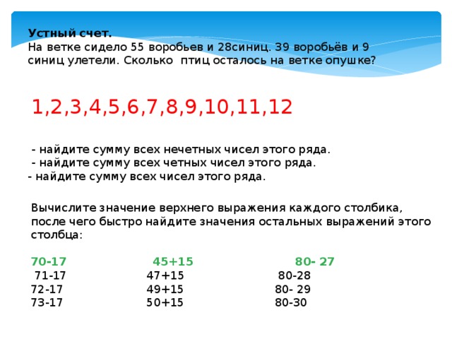 Устный счет. На ветке сидело 55 воробьев и 28синиц. 39 воробьёв и 9 синиц улетели. Сколько птиц осталось на ветке опушке?  1,2,3,4,5,6,7,8,9,10,11,12  - найдите сумму всех нечетных чисел этого ряда.  - найдите сумму всех четных чисел этого ряда. - найдите сумму всех чисел этого ряда. Вычислите значение верхнего выражения каждого столбика, после чего быстро найдите значения остальных выражений этого столбца: 70-17 45+15 80- 27  71-17 47+15 80-28 72-17 49+15 80- 29 73-17 50+15 80-30 