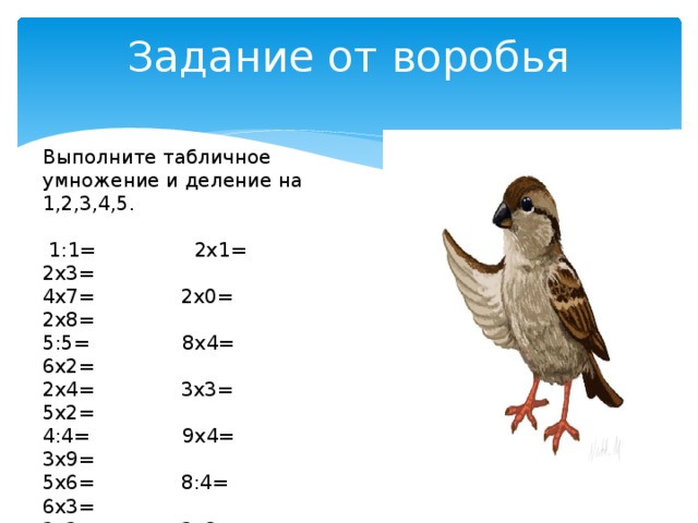 Задание от воробья   Выполните табличное умножение и деление на 1,2,3,4,5.  1:1= 2х1= 2х3= 4х7= 2х0= 2х8= 5:5=  8х4= 6х2= 2х4= 3х3= 5х2= 4:4= 9х4= 3х9= 5х6= 8:4= 6х3= 2х2= 3х8= 5х9= 3х5= 4х5= 3:3= 8:2=  2:2= 30:5= 28:4=  16:4= 7х5= 