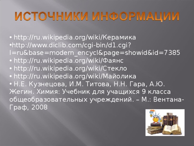  http://ru.wikipedia.org/wiki/ Керамика http://www.diclib.com/cgi-bin/d1.cgi?l=ru&base=modern_encycl&page=showid&id=7385  http://ru.wikipedia.org/wiki/ Фаянс  http://ru.wikipedia.org/wiki/ Стекло  http://ru.wikipedia.org/wiki/ Майолика  Н.Е. Кузнецова, И.М. Титова, Н.Н. Гара, А.Ю. Жегин. Химия: Учебник для учащихся 9 класса общеобразовательных учреждений. – М.: Вентана-Граф, 2008 