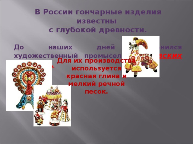 В России гончарные изделия известны с глубокой древности.  До наших дней сохранился художественный промысел  дымковских игрушек. Для их производства используется красная глина и мелкий речной песок. 
