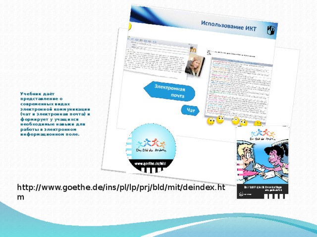 Учебник даёт представление о современных видах электронной коммуникации (чат и электронная почта) и формирует у учащихся необходимые навыки для работы в электронном информационном поле.   http://www.goethe.de/ins/pl/lp/prj/bld/mit/deindex.htm 