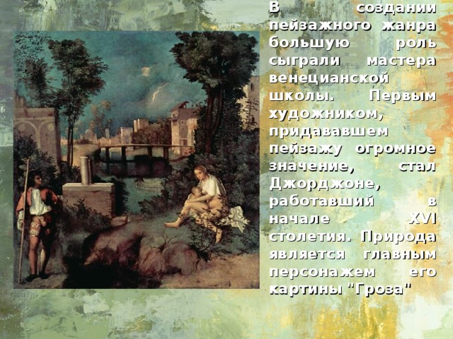 В создании пейзажного жанра большую роль сыграли мастера венецианской школы. Первым художником, придававшем пейзажу огромное значение, стал Джорджоне, работавший в начале XVI столетия. Природа является главным персонажем его картины 