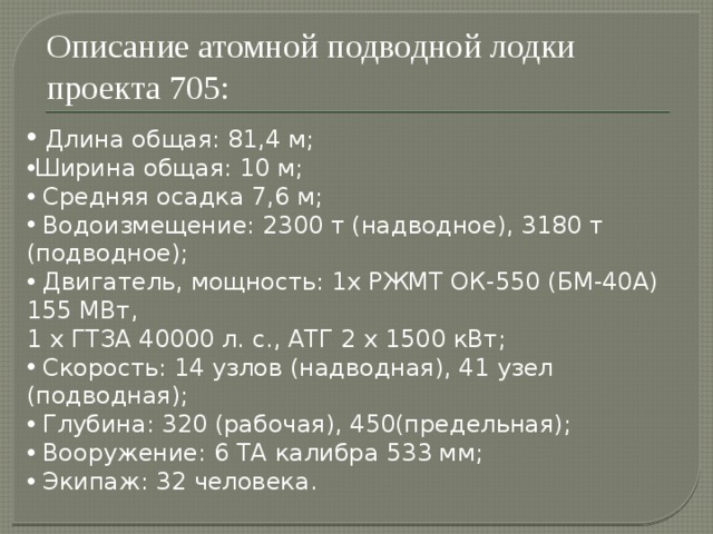 Описание атомной подводной лодки проекта 705:  Длина общая: 81,4 м; Ширина общая: 10 м;  Средняя осадка 7,6 м;  Водоизмещение: 2300 т (надводное), 3180 т (подводное);  Двигатель, мощность: 1х РЖМТ ОК-550 (БМ-40А) 155 МВт, 1 х ГТЗА 40000 л. с., АТГ 2 х 1500 кВт;  Скорость: 14 узлов (надводная), 41 узел (подводная);  Глубина: 320 (рабочая), 450(предельная);  Вооружение: 6 ТА калибра 533 мм;  Экипаж: 32 человека. 