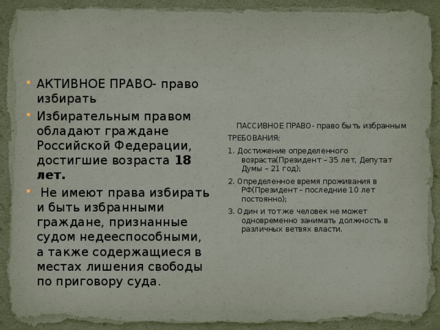 АКТИВНОЕ ПРАВО- право избирать Избирательным правом обладают граждане Российской Федерации, достигшие возраста 18 лет.  Не имеют права избирать и быть избранными граждане, признанные судом недееспособными, а также содержащиеся в местах лишения свободы по приговору суда. ПАССИВНОЕ ПРАВО-  право быть избранным ТРЕБОВАНИЯ: 1. Достижение определенного возраста(Президент – 35 лет, Депутат Думы – 21 год); 2. Определенное время проживания в РФ(Президент – последние 10 лет постоянно); 3. Один и тот же человек не может одновременно занимать должность в различных ветвях власти. 