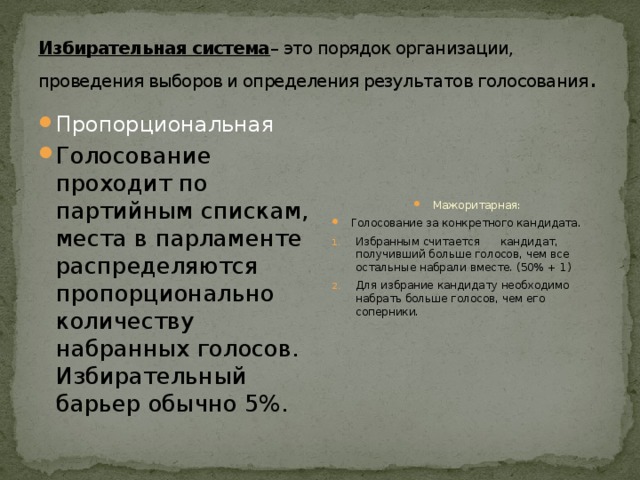 Избирательная система – это порядок организации, проведения выборов и определения результатов голосования . Пропорциональная Голосование проходит по партийным спискам, места в парламенте распределяются пропорционально количеству набранных голосов.  Избирательный барьер обычно 5%. Мажоритарная: Голосование за конкретного кандидата. Избранным считается кандидат, получивший больше голосов, чем все остальные набрали вместе. (50% + 1) Для избрание кандидату необходимо набрать больше голосов, чем его соперники. 