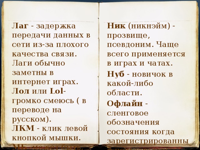 Лаг - задержка передачи данных в сети из-за плохого качества связи. Лаги обычно заметны в интернет играх. Лол или Lol - громко смеюсь ( в переводе на русском). Ник (никнэйм) - прозвище, псевдоним. Чаще всего применяется в играх и чатах. ЛКМ - клик левой кнопкой мышки. Нуб - новичок в какой-либо области. МБ -может быть. Офлайн - сленговое обозначения состояния когда зарегистрированный пользователь находится не в сети. 