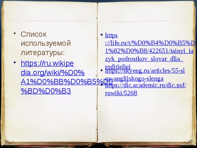 Список используемой литературы: https://ru.wikipedia.org/wiki/%D0%A1%D0%BB%D0%B5%D0%BD%D0%B3   https ://life.ru/t/%D0%B4%D0%B5%D1%82%D0%B8/422651/tainyi_iazyk_podrostkov_slovar_dlia_roditieliei https://skyeng.ru/articles/55-slov-anglijskogo-slenga https://dic.academic.ru/dic.nsf/ruwiki/5268 