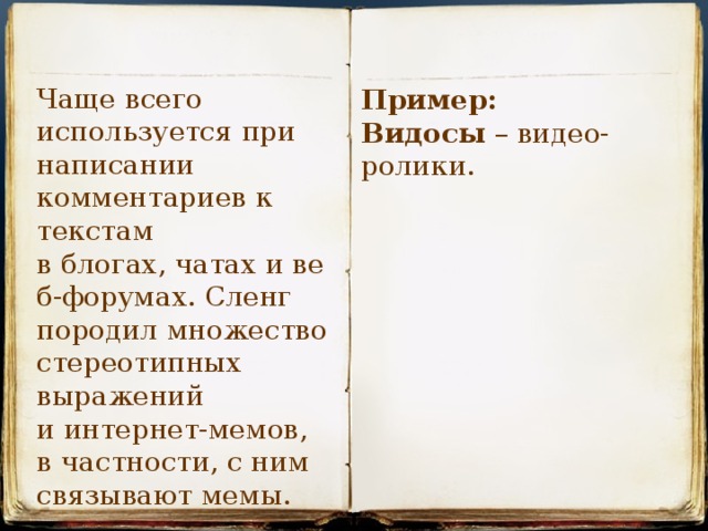 Чаще всего используется при написании комментариев к текстам в блогах, чатах и веб-форумах. Сленг породил множество стереотипных выражений и интернет-мемов, в частности, с ним связывают мемы. Пример: Видосы  – видео-ролики. 
