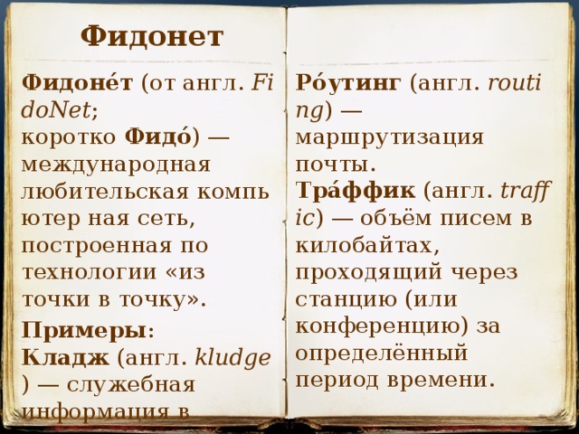 Фидонет Ро́утинг  (англ.  routing ) — маршрутизация почты. Тра́ффик  (англ.  traffic ) — объём писем в килобайтах, проходящий через станцию (или конференцию) за определённый период времени. Фидоне́т  (от англ.  FidoNet ; коротко  Фидо́ ) — международная любительская компьютер ная сеть, построенная по технологии «из точки в точку». Примеры : Кладж  (англ.  kludge ) — служебная информация в письме.  