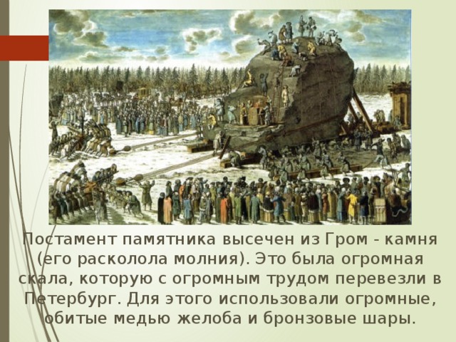  Постамент памятника высечен из Гром - камня (его расколола молния). Это была огромная скала, которую с огромным трудом перевезли в Петербург. Для этого использовали огромные, обитые медью желоба и бронзовые шары. 