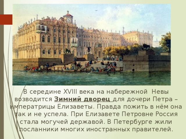  В середине XVIII века на набережной Невы возводится Зимний дворец для дочери Петра – императрицы Елизаветы. Правда пожить в нём она так и не успела. При Елизавете Петровне Россия стала могучей державой. В Петербурге жили посланники многих иностранных правителей. 