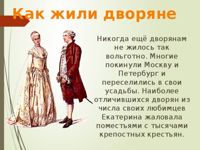 Как жили дворяне  Никогда ещё дворянам не жилось так вольготно. Многие покинули Москву и Петербург и переселились в свои усадьбы. Наиболее отличившихся дворян из числа своих любимцев Екатерина жаловала поместьями с тысячами крепостных крестьян. 