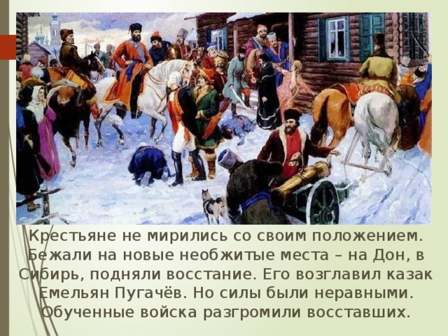  Крестьяне не мирились со своим положением. Бежали на новые необжитые места – на Дон, в Сибирь, подняли восстание. Его возглавил казак Емельян Пугачёв. Но силы были неравными. Обученные войска разгромили восставших. 