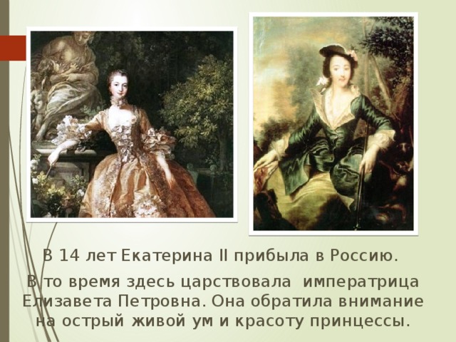  В 14 лет Екатерина II прибыла в Россию.  В то время здесь царствовала императрица Елизавета Петровна. Она обратила внимание на острый живой ум и красоту принцессы. 