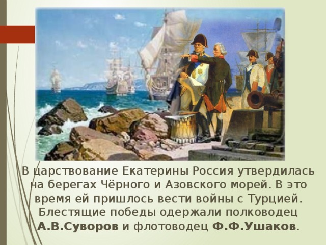  В царствование Екатерины Россия утвердилась на берегах Чёрного и Азовского морей. В это время ей пришлось вести войны с Турцией. Блестящие победы одержали полководец А.В.Суворов и флотоводец Ф.Ф.Ушаков . 