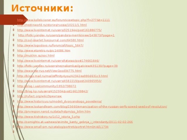 Источники: http://www.kollekcioner.eu/forum/viewtopic.php?f=277&t=1111 http://restinworld.ru/stories/russia/10211/1.html http://www.liveinternet.ru/users/3251944/post161886775/  http://fotki.yandex.ru/users/pandora-merrik/view/143873/?page=1 http://cool-skarlet.livejournal.com/64580.html http://www.logoslovo.ru/forum/all/topic_5647/ http://www.etoretro.ru/pic14086.htm http://mukhin.su/soc.html http://www.liveinternet.ru/users/tatasoz/post174661646/ http://fotki.yandex.ru/users/neznakomkaolga/view/435130/?page=39 http://www.tez-rus.net/ViewGood34775.html http://blogs.mail.ru/mail/affinity4you/42342ea990d631c3.html http://www.liveinternet.ru/users/4582219/post240965950/ http://blog.i.ua/community/1952/798072 http://blog.kp.ru/users/4152934/post166139842/ http://rufact.org/wiki/Эрмитаж http://www.historicus.ru/modeli_dvoryanskogo_povedenia/ http://www.lookandlearn.com/blog/15660/emancipation-of-the-russian-serfs-sowed-seeds-of-revolution/ http://prvregion.narod.ru/data/hstpm/pp_bilim.htm http://www.itishistory.ru/1i/12_istoria_5.php http://comighto.at.ua/news/snimite_banty_gebnja_i_intendanty/2011-02-02-266 http://www.small-pm.ru/catalog/portreti/portret.html/nid/11734   