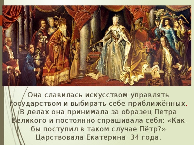  Она славилась искусством управлять государством и выбирать себе приближённых . В делах она принимала за образец Петра Великого и постоянно спрашивала себя: «Как бы поступил в таком случае Пётр?» Царствовала Екатерина 34 года. 