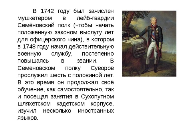  В 1742 году был зачислен мушкетёром в лейб-гвардии Семёновский полк (чтобы начать положенную законом выслугу лет для офицерского чина), в котором в 1748 году начал действительную военную службу, постепенно повышаясь в звании. В Семёновском полку Суворов прослужил шесть с половиной лет. В это время он продолжал своё обучение, как самостоятельно, так и посещая занятия в Сухопутном шляхетском кадетском корпусе, изучил несколько иностранных языков. 