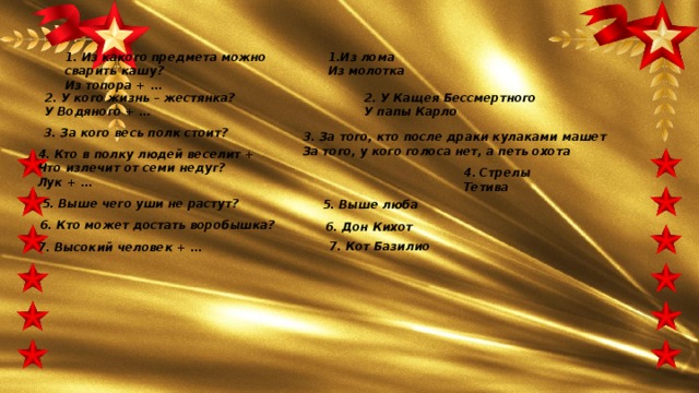 1. Из какого предмета можно сварить кашу?  Из топора + … 1.Из лома  Из молотка 2. У кого жизнь – жестянка?  У Водяного + … 2. У Кащея Бессмертного  У папы Карло 3. За кого весь полк стоит? 3. За того, кто после драки кулаками машет  За того, у кого голоса нет, а петь охота 4. Кто в полку людей веселит + Что излечит от семи недуг?  Лук + … 4. Стрелы  Тетива 5. Выше чего уши не растут? 5. Выше люба 6. Кто может достать воробышка? 6. Дон Кихот 7. Кот Базилио 7. Высокий человек + … 