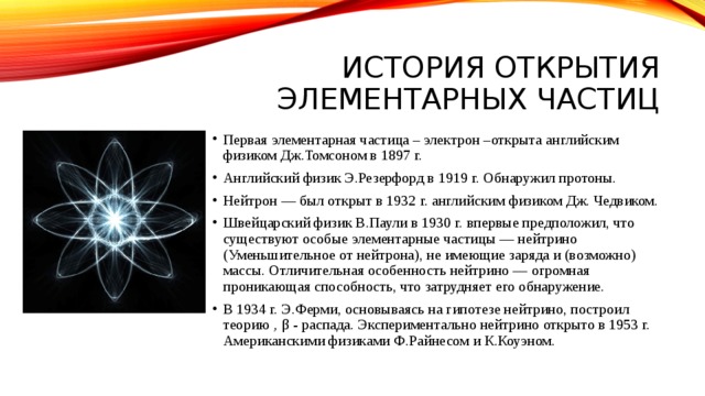 История открытия элементарных частиц Первая элементарная частица – электрон –открыта английским физиком Дж.Томсоном в 1897 г. Английский физик Э.Резерфорд в 1919 г. Обнаружил протоны. Нейтрон — был открыт в 1932 г. английским физиком Дж. Чедвиком. Швейцарский физик В.Паули в 1930 г. впервые предположил, что существуют особые элементарные частицы — нейтрино (Уменьшительное от нейтрона), не имеющие заряда и (возможно) массы. Отличительная особенность нейтрино — огромная проникающая способность, что затрудняет его обнаружение. В 1934 г. Э.Ферми, основываясь на гипотезе нейтрино, построил теорию ‚ β - распада. Экспериментально нейтрино открыто в 1953 г. Американскими физиками Ф.Райнесом и К.Коуэном. 