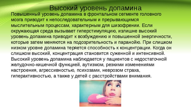 Высокий уровень допамина Повышенный уровень допамина в фронтальном сегменте головного мозга приводит к непоследовательным и прерывающимся мыслительным процессам, характерным для шизофрении. Если окружающая среда вызывает гиперстимуляцию, излишне высокий уровень допамина приводит к возбуждению и повышенной энергичности, которые затем меняются на подозрительность и паранойю. При слишком низком уровне допамина теряется способность к концентрации. Когда он слишком высокий, концентрация становится суженной и интенсивной. Высокий уровень допамина наблюдается у пациентов с недостаточной желудочно-кишечной функцией, аутизмом, резкими изменениями настроения, агрессивностью, психозами, неврозом страха, гиперактивностью, а также у детей с расстройствами внимания. 