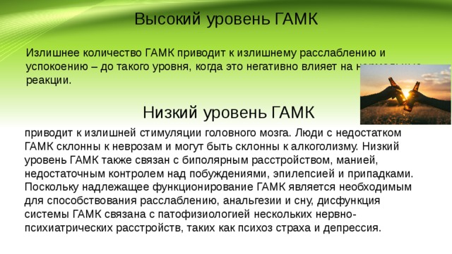Высокий уровень ГАМК Излишнее количество ГАМК приводит к излишнему расслаблению и успокоению – до такого уровня, когда это негативно влияет на нормальные реакции. Низкий уровень ГАМК приводит к излишней стимуляции головного мозга. Люди с недостатком ГАМК склонны к неврозам и могут быть склонны к алкоголизму. Низкий уровень ГАМК также связан с биполярным расстройством, манией, недостаточным контролем над побуждениями, эпилепсией и припадками. Поскольку надлежащее функционирование ГАМК является необходимым для способствования расслаблению, анальгезии и сну, дисфункция системы ГАМК связана с патофизиологией нескольких нервно-психиатрических расстройств, таких как психоз страха и депрессия. 
