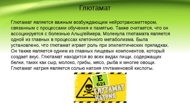Глютамат Глютамат является важным возбуждающим нейротрансмиттером, связанным с процессами обучения и памятью. Также считается, что он ассоциируется с болезнью Альцгеймера. Молекула глютамата является одной из главных в процессах клеточного метаболизма. Была установлено, что глютамат играет роль при эпилептических припадках. Он также является одним из главных пищевых компонентов, который создает вкус. Глютамат находится во всех видах пищи, содержащих белки, таких как сыр, молоко, грибы, мясо, рыба и многие овощи. Глютамат натрия является солью натрия глутаминовой кислоты. 
