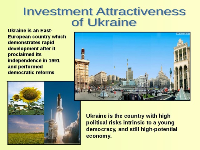 Ukraine is an East-European country which demonstrates rapid development after it proclaimed its independence in 1991 and performed democratic reforms Ukraine is the country with high political risks intrinsic to a young democracy, and still high-potential economy. 