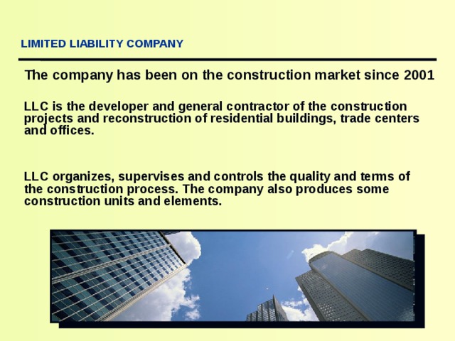  LIMITED LIABILITY COMPANY The company has been on the construction market since 200 1 LLC is the developer and general contractor of the construction projects and reconstruction of residential buildings, trade centers and offices.   LLC organizes, supervises and controls the quality and terms of the construction process. The company also produces some construction units and elements. 