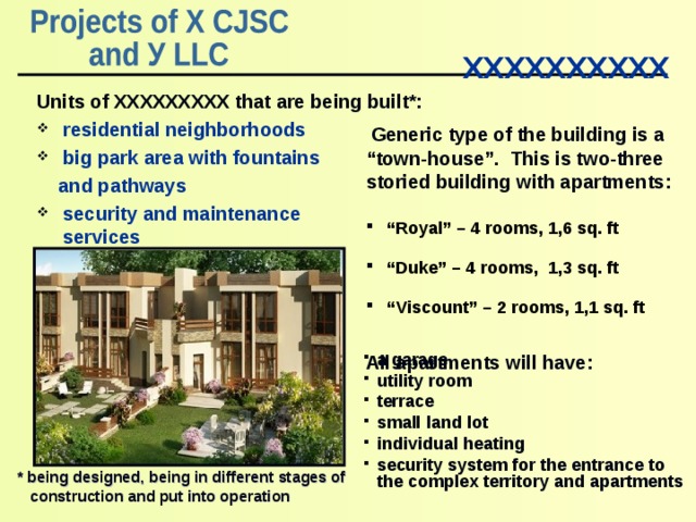  ХХХХХХХХХХ     Units of ХХХХХХХХХ that are being built *: residential neighborhoods big park area with fountains  and pathways security and maintenance services  Generic type of the building is a “ town-house” . This is two-three storied building with apartments :  “ Royal” – 4 rooms, 1, 6 sq. ft  “ Duke” – 4 rooms, 1, 3 sq. ft  “ Viscount” – 2 rooms, 1,1 sq. ft  All apartments will have : a garage utility room terrace small land lot individual heating security system for the entrance to the complex territory and apartments     * being designed , being in different stages of construction and put into operation 