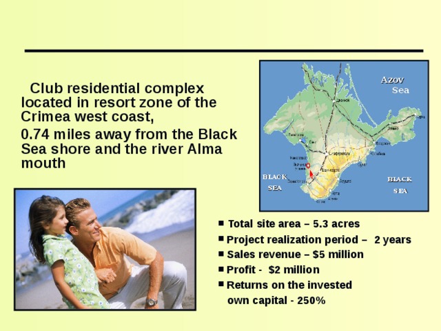   Club residential complex located in resort zone of the Crimea west coast,  0.74 miles away from the Black Sea shore and the river Alma mouth Azov Sea BLACK SEA BLACK SEA  Total site area – 5 . 3 acres   Project realization period – 2 years  Sales revenue – $5 million  Profit - $2 million  Returns on the invested  own capital - 250%  