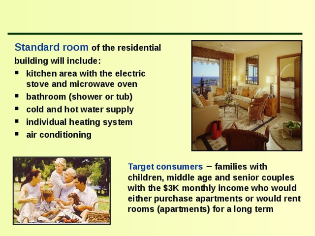 Standard room  of the residential building will include : kitchen area with the electric stove and microwave oven bathroom (shower or tub) cold and hot water supply individual heating system air conditioning    Target consumers – families with children , middle age and senior couples with the $3K monthly income who would either purchase apartments or would rent rooms (apartments) for a long term 