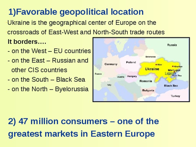  1) Favorable geopolitical location Ukraine is the geographical center of Europe on the crossroads of East-West and North-South trade routes  It borders….  - on the West – EU countries  - on the East – Russian and  other CIS countries  - on the South – Black Sea  - on the North – Byelorussia  2) 47 million consumers – one of the  greatest markets in Eastern Europe Lugansk 