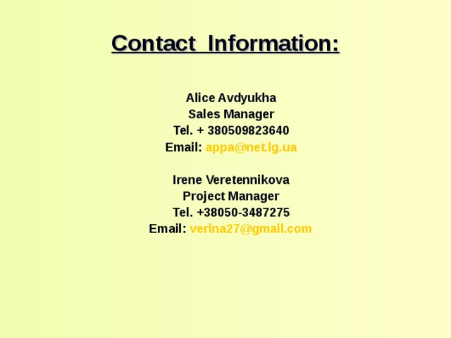 Contact  Information :   Alice Avdyukha Sales Manager Tel. + 380 509823640 Email: appa@net.lg.ua  Irene Veretennikova Project Manager Те l . +38050-3487275 Email: verina27 @gmail.com      